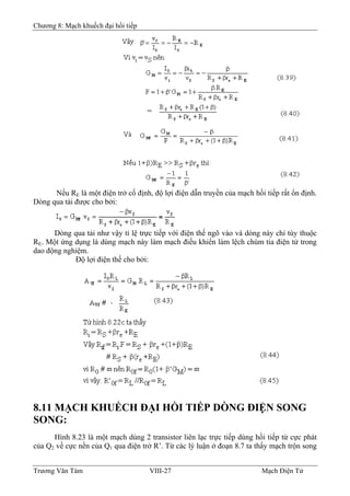 Chương 8: Mạch khuếch đại hồi tiếp
Nếu RE là một điện trở cố định, độ lợi điện dẫn truyền của mạch hồi tiếp rất ổn định.
Dòng qua tải được cho bởi:
Dòng qua tải như vậy tỉ lệ trực tiếp với điện thế ngõ vào và dòng này chỉ tùy thuộc
RE. Một ứng dụng là dùng mạch này làm mạch điều khiển làm lệch chùm tia điện tử trong
dao động nghiệm.
Ðộ lợi điện thế cho bởi:
8.11 MẠCH KHUẾCH ÐẠI HỒI TIẾP DÒNG ÐIỆN SONG
SONG:
Hình 8.23 là một mạch dùng 2 transistor liên lạc trực tiếp dùng hồi tiếp từ cực phát
của Q2 về cực nền của Q1 qua điện trở R’. Từ các lý luận ở đoạn 8.7 ta thấy mạch trộn song
Trương Văn Tám VIII-27 Mạch Điện Tử
 