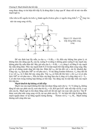 Chương 8: Mạch khuếch đại hồi tiếp
song được dùng và tín hiệu hồi tiếp Xf là dòng điện If chạy qua R’ được nối từ nút vào đến
mạch ngõ ra.
nút vào song song với RS.
Ðể xác định loại lấy mẫu, ta cho v0 = 0 (RC2 = 0), điều này không làm giảm I0 và
không làm cho dòng qua RE của Q2 xuống 0 và dòng If không giảm xuống 0 vậy mạch này
không phải lấy mẫu điện thế. Bây giờ nếu cho I0 = 0 (RC = ∞), dòng If sẽ bằng 0 vậy mạch
lấy mẫu dòng điện. Như vậy mạch hình 8.23 là một mạch hồi tiếp dòng điện song song. Bây
giờ ta sẽ chứng minh rằng hồi tiếp âm. Ðiện thế vB2 rất lớn đối với vi do Q1 khuếch đại.
Cũng vậy, vB2 lệch pha 1800
so với pha của vi. Vì tác động Emitter follower, vE2 thay đổi rất
ít so với vB2 và 2 điện thế này cùng pha. Vậy vB2 có biên độ lớn hơn vi (là vB1) và có pha
lệch 1800
so với pha của vi. Nếu tín hiệu vào tăng làm cho IS tăng và If cũng tăng và Ii = IS -
If sẽ nhỏ hơn trong trường hợp không có hồi tiếp. Tác động này là một đặc tính của mạch
hồi tiếp âm.
Mạch khuếch đại không có hồi tiếp:
Mạch vào của mạch không hồi tiếp tìm được bằng cách cho I0 = 0. Vì dòng IB2 không
đáng kể nên cực phát của Q2 xem như hở (IE2 ≈ 0). Kết quả là R’ mắc nối tiếp với RE ở cực
nền của Q1. Mạch ngõ ra tìm được bằng cách nối tắt nút ngõ vào (cực nền của Q1). Vậy R’
được xem như mắc song song vói RE tại cực phát của Q2. Vì tín hiệu hồi tiếp là dòng điện,
mạch nguồn được vẽ lại bằng nguồn tương đương Norton với IS = vS /RS . Mạch tương
đương cuối cùng như sau:
Trương Văn Tám VIII-28 Mạch Điện Tử
 