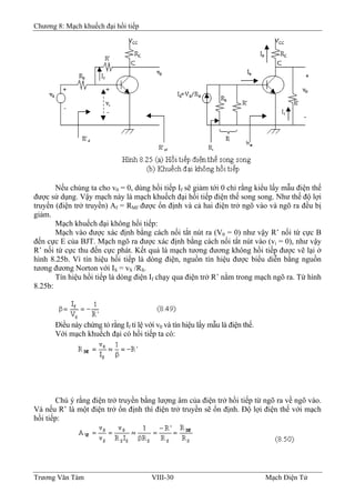 Chương 8: Mạch khuếch đại hồi tiếp
Nếu chúng ta cho v0 = 0, dùng hồi tiếp If sẽ giảm tới 0 chỉ rằng kiểu lấy mẫu điện thế
được sử dụng. Vậy mạch này là mạch khuếch đại hồi tiếp điện thế song song. Như thế độ lợi
truyền (điện trở truyền) Af = RMf được ổn định và cả hai điện trở ngõ vào và ngõ ra đều bị
giảm.
Mạch khuếch đại không hồi tiếp:
Mạch vào được xác định bằng cách nối tắt nút ra (V0 = 0) như vậy R’ nối từ cực B
đến cực E của BJT. Mạch ngõ ra được xác định bằng cách nối tắt nút vào (vi = 0), như vậy
R’ nối từ cực thu đến cực phát. Kết quả là mạch tương đương không hồi tiếp được vẽ lại ở
hình 8.25b. Vì tín hiệu hồi tiếp là dòng điện, nguồn tín hiệu được biểu diễn bằng nguồn
tương đương Norton với IS = vS /RS.
Tín hiệu hồi tiếp là dòng điện If chạy qua điện trở R’ nằm trong mạch ngõ ra. Từ hình
8.25b:
Ðiều này chứng tỏ rằng If tỉ lệ với v0 và tín hiệu lấy mẫu là điện thế.
Với mạch khuếch đại có hồi tiếp ta có:
Chú ý rằng điện trở truyền bằng lượng âm của điện trở hồi tiếp từ ngõ ra về ngõ vào.
Và nếu R’ là một điện trở ổn định thì điện trở truyền sẽ ổn định. Ðộ lợi điện thế với mạch
hồi tiếp:
Trương Văn Tám VIII-30 Mạch Điện Tử
 