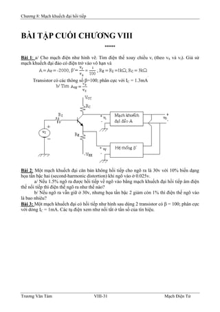 Chương 8: Mạch khuếch đại hồi tiếp
BÀI TẬP CUỐI CHƯƠNG VIII
******
Bài 1: a/ Cho mạch điện như hình vẽ. Tìm điện thế xoay chiều vi (theo vS và vf). Giả sử
mạch khuếch đại đảo có điện trở vào vô hạn và
Transistor có các thông số β=100; phân cực với IC = 1.3mA
Bài 2: Một mạch khuếch đại căn bản không hồi tiếp cho ngõ ra là 30v với 10% biến dạng
họa tần bậc hai (second-harmonic distortion) khi ngõ vào ở 0.025v.
a/ Nếu 1.5% ngõ ra được hồi tiếp về ngõ vào bằng mạch khuếch đại hồi tiếp âm điện
thế nối tiếp thì điện thế ngõ ra như thế nào?
b/ Nếu ngõ ra vẫn giữ ở 30v, nhưng họa tần bậc 2 giảm còn 1% thì điện thế ngõ vào
là bao nhiêu?
Bài 3: Một mạch khuếch đại có hồi tiếp như hình sau dùng 2 transistor có β = 100; phân cực
với dòng IC = 1mA. Các tụ điện xem như nối tắt ở tần số của tín hiệu.
Trương Văn Tám VIII-31 Mạch Điện Tử
 