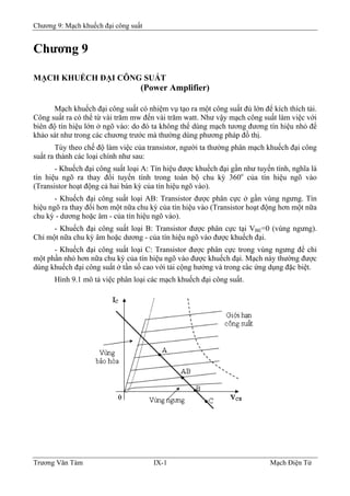 Chương 9: Mạch khuếch đại công suất
Chương 9
MẠCH KHUẾCH ÐẠI CÔNG SUẤT
(Power Amplifier)
Mạch khuếch đại công suất có nhiệm vụ tạo ra một công suất đủ lớn để kích thích tải.
Công suất ra có thể từ vài trăm mw đến vài trăm watt. Như vậy mạch công suất làm việc với
biên độ tín hiệu lớn ở ngõ vào: do đó ta không thể dùng mạch tương đương tín hiệu nhỏ để
khảo sát như trong các chương trước mà thường dùng phương pháp đồ thị.
Tùy theo chế độ làm việc của transistor, người ta thường phân mạch khuếch đại công
suất ra thành các loại chính như sau:
- Khuếch đại công suất loại A: Tín hiệu được khuếch đại gần như tuyến tính, nghĩa là
tín hiệu ngõ ra thay đổi tuyến tính trong toàn bộ chu kỳ 360o
của tín hiệu ngõ vào
(Transistor hoạt động cả hai bán kỳ của tín hiệu ngõ vào).
- Khuếch đại công suất loại AB: Transistor được phân cực ở gần vùng ngưng. Tín
hiệu ngõ ra thay đổi hơn một nữa chu kỳ của tín hiệu vào (Transistor hoạt động hơn một nữa
chu kỳ - dương hoặc âm - của tín hiệu ngõ vào).
- Khuếch đại công suất loại B: Transistor được phân cực tại VBE=0 (vùng ngưng).
Chỉ một nữa chu kỳ âm hoặc dương - của tín hiệu ngõ vào được khuếch đại.
- Khuếch đại công suất loại C: Transistor được phân cực trong vùng ngưng để chỉ
một phần nhỏ hơn nữa chu kỳ của tín hiệu ngõ vào được khuếch đại. Mạch này thường được
dùng khuếch đại công suất ở tần số cao với tải cộng hưởng và trong các ứng dụng đặc biệt.
Hình 9.1 mô tả việc phân loại các mạch khuếch đại công suất.
Trương Văn Tám IX-1 Mạch Điện Tử
 