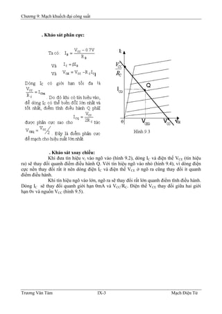 Chương 9: Mạch khuếch đại công suất
. Khảo sát phân cực:
. Khảo sát xoay chiều:
Khi đưa tín hiệu vi vào ngõ vào (hình 9.2), dòng IC và điện thế VCE (tín hiệu
ra) sẽ thay đổi quanh điểm điều hành Q. Với tín hiệu ngõ vào nhỏ (hình 9.4), vì dòng điện
cực nền thay đổi rất ít nên dòng điện IC và điện thế VCE ở ngõ ra cũng thay đổi ít quanh
điểm điều hành.
Khi tín hiệu ngõ vào lớn, ngõ ra sẽ thay đổi rất lớn quanh điểm tĩnh điều hành.
Dòng IC sẽ thay đổi quanh giới hạn 0mA và VCC/RC. Ðiện thế VCE thay đổi giữa hai giới
hạn 0v và nguồn VCC (hình 9.5).
Trương Văn Tám IX-3 Mạch Điện Tử
 
