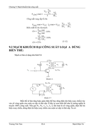 Chương 9: Mạch khuếch đại công suất
9.2 MẠCH KHUẾCH ÐẠI CÔNG SUẤT LOẠI A DÙNG
BIẾN THẾ:
Mạch cơ bản có dạng như hình 9.6
Biến thế sẽ làm tăng hoặc giảm điện thế hay dòng điện (tín hiệu xoay chiều) tùy
vào số vòng quấn của cuộn sơ cấp và thứ cấp. Ở đây ta xem biến thế như lý tưởng nghĩa là
truyền 100% công suất. Nếu gọi N1, N2, v1, v2, I1, I2 lần lượt là số vòng quấn, điện thế tín
hiệu xoay chiều, dòng điện tín hiệu xoay chiều của cuộn sơ cấp và thứ cấp. Ta có:
Trương Văn Tám IX-6 Mạch Điện Tử
 