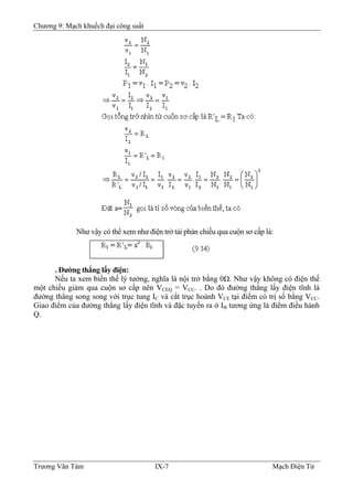 Chương 9: Mạch khuếch đại công suất
Như vậy có thể xem như điện trở tải phản chiếu qua cuộn sơ cấp là:
. Ðường thẳng lấy điện:
Nếu ta xem biến thế lý tưởng, nghĩa là nội trở bằng 0Ω. Như vậy không có điện thế
một chiều giảm qua cuộn sơ cấp nên VCEQ = VCC. . Do đó đường thẳng lấy điện tĩnh là
đường thẳng song song với trục tung IC và cắt trục hoành VCE tại điểm có trị số bằng VCC.
Giao điểm của đường thẳng lấy điện tĩnh và đặc tuyến ra ở IB tương ứng là điểm điều hành
Q.
Trương Văn Tám IX-7 Mạch Điện Tử
 