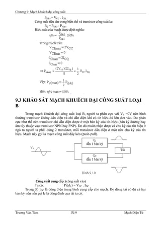 Chương 9: Mạch khuếch đại công suất
Pi(dc) = VCC . ICQ
Công suất tiêu tán trong biến thế và transistor công suất là:
PQ = Pi(dc) - Po(ac)
Hiệu suất của mạch được định nghĩa:
9.3 KHẢO SÁT MẠCH KHUẾCH ÐẠI CÔNG SUẤT LOẠI
B
Trong mạch khuếch đại công suất loại B, người ta phân cực với VB =0V nên bình
thường transistor không dẫn điện và chỉ dẫn điện khi có tín hiệu đủ lớn đưa vào. Do phân
cực như thế nên transistor chỉ dẫn điện được ở một bán kỳ của tín hiệu (bán kỳ dương hay
âm tùy thuộc vào transistor NPN hay PNP). Do đó muốn nhận được cả chu kỳ của tín hiệu ở
ngỏ ra người ta phải dùng 2 transistor, mỗi transistor dẫn điện ở một nữa chu kỳ của tín
hiệu. Mạch này gọi là mạch công suất đẩy kéo (push-pull).
B
Công suất cung cấp: (công suất vào)
Ta có: Pi(dc) = VCC . IDC
Trong đó IDC là dòng điện trung bình cung cấp cho mạch. Do dòng tải có đủ cả hai
bán kỳ nên nếu gọi IP là dòng đỉnh qua tải ta có:
Trương Văn Tám IX-9 Mạch Điện Tử
 