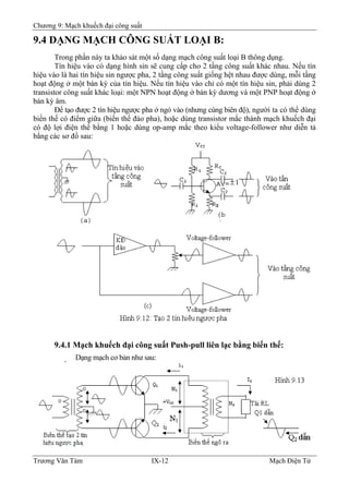 Chương 9: Mạch khuếch đại công suất
9.4 DẠNG MẠCH CÔNG SUẤT LOẠI B:
Trong phần này ta khảo sát một số dạng mạch công suất loại B thông dụng.
Tín hiệu vào có dạng hình sin sẽ cung cấp cho 2 tầng công suất khác nhau. Nếu tín
hiệu vào là hai tín hiệu sin ngược pha, 2 tầng công suất giống hệt nhau được dùng, mỗi tầng
hoạt động ở một bán kỳ của tín hiệu. Nếu tín hiệu vào chỉ có một tín hiệu sin, phải dùng 2
transistor công suất khác loại: một NPN hoạt động ở bán kỳ dương và một PNP hoạt động ở
bán kỳ âm.
Ðể tạo được 2 tín hiệu ngược pha ở ngỏ vào (nhưng cùng biên độ), người ta có thể dùng
biến thế có điểm giữa (biến thế đảo pha), hoặc dùng transistor mắc thành mạch khuếch đại
có độ lợi điện thế bằng 1 hoặc dùng op-amp mắc theo kiểu voltage-follower như diễn tả
bằng các sơ đồ sau:
9.4.1 Mạch khuếch đại công suất Push-pull liên lạc bằng biến thế:
Dạng mạch cơ bản như sau:
Trương Văn Tám IX-12 Mạch Điện Tử
 