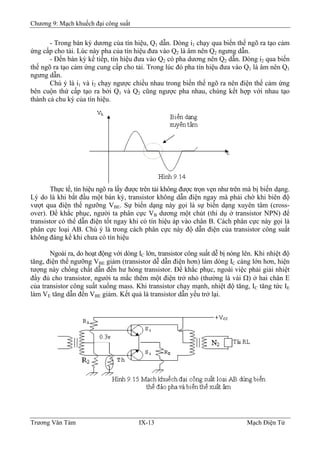 Chương 9: Mạch khuếch đại công suất
- Trong bán kỳ dương của tín hiệu, Q1 dẫn. Dòng i1 chạy qua biến thế ngõ ra tạo cảm
ứng cấp cho tải. Lúc này pha của tín hiệu đưa vào Q2 là âm nên Q2 ngưng dẫn.
- Ðến bán kỳ kế tiếp, tín hiệu đưa vào Q2 có pha dương nên Q2 dẫn. Dòng i2 qua biến
thế ngõ ra tạo cảm ứng cung cấp cho tải. Trong lúc đó pha tín hiệu đưa vào Q1 là âm nên Q1
ngưng dẫn.
Chú ý là i1 và i2 chạy ngược chiều nhau trong biến thế ngõ ra nên điện thế cảm ứng
bên cuộn thứ cấp tạo ra bởi Q1 và Q2 cũng ngược pha nhau, chúng kết hợp với nhau tạo
thành cả chu kỳ của tín hiệu.
Thực tế, tín hiệu ngõ ra lấy được trên tải không được trọn vẹn như trên mà bị biến dạng.
Lý do là khi bắt đầu một bán kỳ, transistor không dẫn điện ngay mà phải chờ khi biên độ
vượt qua điện thế ngưỡng VBE. Sự biến dạng này gọi là sự biến dạng xuyên tâm (cross-
over). Ðể khắc phục, người ta phân cực VB dương một chút (thí dụ ở transistor NPN) để
transistor có thể dẫn điện tốt ngay khi có tín hiệu áp vào chân B. Cách phân cực này gọi là
phân cực loại AB. Chú ý là trong cách phân cực này độ dẫn điện của transistor công suất
không đáng kể khi chưa có tín hiệu
B
Ngoài ra, do hoạt động với dòng IC lớn, transistor công suất dễ bị nóng lên. Khi nhiệt độ
tăng, điện thế ngưỡng VBE giảm (transistor dễ dẫn điện hơn) làm dòng IC càng lớn hơn, hiện
tượng này chồng chất dẫn đến hư hỏng transistor. Ðể khắc phục, ngoài việc phải giải nhiệt
đầy đủ cho transistor, người ta mắc thêm một điện trở nhỏ (thường là vài Ω) ở hai chân E
của transistor công suất xuống mass. Khi transistor chạy mạnh, nhiệt độ tăng, IC tăng tức IE
làm VE tăng dẫn đến VBE giảm. Kết quả là transistor dẫn yếu trở lại.
Trương Văn Tám IX-13 Mạch Điện Tử
 