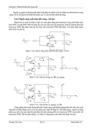 Chương 9: Mạch khuếch đại công suất
Ngoài ra, người ta thường mắc thêm một điện trở nhiệt có hệ số nhiệt âm (thermistor) song
song với R2 để giảm bớt điện thế phân cực VB bù trừ khi nhiệt độ tăng.
9.4.2 Mạch công suất kiểu đối xứng - bổ túc:
Mạch chỉ có một tín hiệu ở ngõ vào nên phải dùng hai transistor công suất khác loại:
một NPN và một PNP. Khi tín hiệu áp vào cực nền của hai transistor, bán kỳ dương làm cho
transistor NPN dẫn điện, bán kỳ âm làm cho transistor PNP dẫn điện. Tín hiệu nhận được
trên tải là cả chu kỳ.
Cũng giống như mạch dùng biến thế, mạch công suất không dùng biến thế mắc như trên
vấp phải sự biến dạng cross-over do phân cực chân B bằng 0v. Ðể khắc phục, người ta cũng
phân cực mồi cho các chân B một điện thế nhỏ (dương đối với transistor NPN và âm đối với
transistor PNP). Ðể ổn định nhiệt, ở 2 chân E cũng được mắc thêm hai điện trở nhỏ.
Trương Văn Tám IX-14 Mạch Điện Tử
 