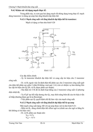 Chương 9: Mạch khuếch đại công suất
9.4.3 Khảo sát vài dạng mạch thực tế:
Trong phần này, ta xem qua hai dạng mạch rất thông dụng trong thực tế: mạch
dùng transistor và dùng op-amp làm tầng khuếch đại điện thế.
9.4.3.1 Mạch công suất với tầng khuếch đại điện thế là transistor:
Mạch có dạng cơ bản như hình 9.20
Các đặc điểm chính:
- Q1 là transistor khuếch đại điện thế và cung cấp tín hiệu cho 2 transistor
công suất.
- D1 và D2 ngoài việc ổn định điện thế phân cực cho 2 transistor công suất (giữ
cho điện thế phân cực giữa 2 chân B không vượt quá 1.4v) còn có nhiệm vụ làm đường liên
lạc cấp tín hiệu cho Q2 (D1 và D2 được phân cực thuận).
- Hai điện trở 3.9( để ổn định hoạt động của 2 transistor công suất về phương
diện nhiệt độ.
- Tụ 47μF tạo hồi tiếp dương cho Q2, mục đích nâng biên độ của tín hiệu ở tần
số thấp (thường được gọi là tụ Boostrap).
- Việc phân cực Q1 quyết định chế độ làm việc của mạch công suất.
9.4.3.2 Mạch công suất với tầng khuếch đại điện thế là op-amp
Một mạch công suất dạng AB với op-amp được mô tả như hình 9.21:
- Biến trở R2: dùng chỉnh điện thế offset ngõ ra (chỉnh sao cho ngõ ra bằng 0v
khi không có tín hiệu vào).
- D1 và D2 phân cực thuận nên:
VB1= 0.7v
VB2= - 0.7v
Trương Văn Tám IX-16 Mạch Điện Tử
 