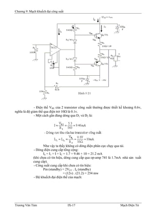 Chương 9: Mạch khuếch đại công suất
- Ðiện thế VBE của 2 transistor công suất thường được thiết kế khoảng 0.6v,
nghĩa là độ giảm thế qua điện trở 10Ω là 0.1v.
- Một cách gần đúng dòng qua D1 và D2 là:
Như vậy ta thấy không có dòng điện phân cực chạy qua tải.
- Dòng điện cung cấp tổng cộng:
In = I1 + I + IC = 1.7 + 9.46 + 10 = 21.2 mA
(khi chưa có tín hiệu, dòng cung cấp qua op-amp 741 là 1.7mA -nhà sản xuất
cung cấp).
- Công suất cung cấp khi chưa có tín hiệu:
Pin (standby) = 2VCC . In (standby)
= (12v) . (21.2) = 254 mw
- Ðộ khuếch đại điện thế của mạch:
Trương Văn Tám IX-17 Mạch Điện Tử
 