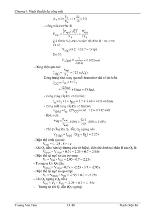 Chương 9: Mạch khuếch đại công suất
- Dòng điện qua tải:
- Ðiện thế đỉnh qua tải:
Vo(p) = 0.125 . 8 = 1v
- Khi Q1 dẫn (bán kỳ dương của tín hiệu), điện thế đỉnh tại chân B của Q1 là:
VB1(p) = VE1(p) + 0.7v = 2.25 + 0.7 = 2.95v
- Ðiện thế tại ngõ ra của op-amp:
V1 = VB1 - VD1 = 2.95 - 0.7 = 2.25v
- Tương tự khi Q2 dẫn:
VB2(p) = VE2(p) - 0.7v = -2.25 - 0.7 = -2.95v
- Ðiện thế tại ngõ ra op-amp:
V1 = VB2(p) + VD2 = -2.95 + 0.7 = -2.25v
- Khi Q1 ngưng (Q2 dẫn)
VB1 = V1 + VD1 = -2.25 + 0.7 = -1.55v
- Tương tự khi Q1 dẫn (Q2 ngưng)
Trương Văn Tám IX-18 Mạch Điện Tử
 