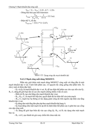 Chương 9: Mạch khuếch đại công suất
VB2 = V1 - VD2 = 2.25 - 0.7 = 1.55v
- Dòng bảo hòa qua mỗi transistor:
- Ðiện thế Vo tối đa:
Vo(p) max = 333.3 * 8 =2.67v
9.4.3.3 Mạch công suất dùng MOSFET:
Phần này giới thiệu một mạch dùng MOSFET công suất với tầng đầu là một
mạch khuếch đại vi sai. Cách tính phân cực, về nguyên tắc cũng giống như phần trên. Ta
chú ý một số điểm đặc biệt:
- Q1 và Q2 là mạch khuếch đại vi sai. R2 để tạo điện thế phân cực cho cực nền của Q1.
R1, C1 dùng để giới hạn tần số cao cho mạch (chống nhiễu ở tần số cao).
- Biến trở R5 tạo cân bằng cho mạch khuếch đại visai.
- R13, R14, C3 là mạch hồi tiếp âm, quyết định độ lợi điện thế của toàn mạch.
- R15, C2 mạch lọc hạ thông có tác dụng giảm sóng dư trên nguồn cấp điện của tầng
khuếch đại vi sai.
- Q4 dùng như một tầng đảo pha ráp theo mạch khuếch đại hạng A.
- Q3 hoạt động như một mạch ổn áp để ổn định điện thế phân cực ở giữa hai cực cổng
của cặp công suẩt.
- D1 dùng để giới hạn biên độ vào cực cổng Q5. R16 và D1 tác dụng như một mạch
bảo vệ.
- R17 và C8 tạo thành tải giả xoay chiều khi chưa mắc tải.
Trương Văn Tám IX-19 Mạch Điện Tử
 