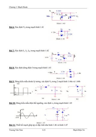 Chương 1: Mạch Diode
Bài 6: Xác định V0 trong mạch hình 1.41
Bài 7: Xác định I1, I2, ID2 trong mạch hình 1.42
Bài 8: Xác định dòng điện I trong mạch hình 1.43
Bài 9: Dùng kiểu mẫu diode lý tưởng, xác định V0 trong 2 mạch hình 1.44a và 1.44b
Bài 10: Dùng kiểu mẫu điện thế ngưỡng, xác định v0 trong mạch hình 1.45
Bài 11: Thiết kế mạch ghip áp có đặc tính như hình 1.46 và hình 1.47
Trương Văn Tám I-21 Mạch Điện Tử
 