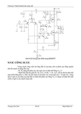 Chương 9: Mạch khuếch đại công suất
Hinh 9.23 Cong suat 30W dung MOSFET
9.5 IC CÔNG SUẤT:
Trong mạch công suất mà tầng đầu là op-amp, nếu ta phân cực bằng nguồn
đơn thì mạch có dạng như sau:
- R1, R2 dùng để phân cực cho ngõ vào có điện thế bằng VCC/2.
- Mạch hồi tiếp âm gồm R7, R8 và C3 với R8 << R7. tụ C3 để tạo độ lợi điện thế
một chiều bằng đơn vị. Như vậy khi chưa có tín hiệu vào, ở hai ngõ vào + và ngõ vào - cũng
như ở ngõ ra của tầng op-amp đều có điện thế phân cực bằng VCC/2, bằng với điện thế một
chiều ở ngõ ra của mạch công suất.
Trương Văn Tám IX-20 Mạch Điện Tử
 