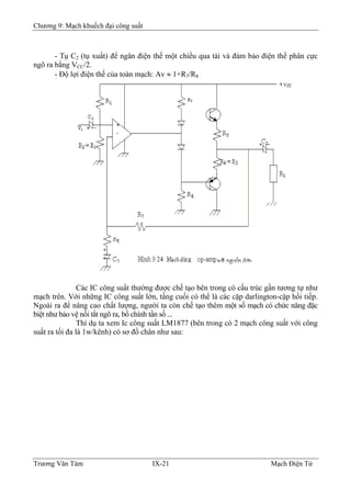 Chương 9: Mạch khuếch đại công suất
- Tụ C2 (tụ xuất) để ngăn điện thế một chiều qua tải và đảm bảo điện thế phân cực
ngõ ra bằng VCC/2.
- Ðộ lợi điện thế của toàn mạch: Av ≈ 1+R7/R8
Các IC công suất thường được chế tạo bên trong có cấu trúc gần tương tự như
mạch trên. Với những IC công suất lớn, tầng cuối có thể là các cặp darlington-cặp hồi tiếp.
Ngoài ra để nâng cao chất lượng, người ta còn chế tạo thêm một số mạch có chức năng đặc
biệt như bảo vệ nối tắt ngõ ra, bổ chính tần số ...
Thí dụ ta xem Ic công suất LM1877 (bên trong có 2 mạch công suất với công
suất ra tối đa là 1w/kênh) có sơ đồ chân như sau:
Trương Văn Tám IX-21 Mạch Điện Tử
 
