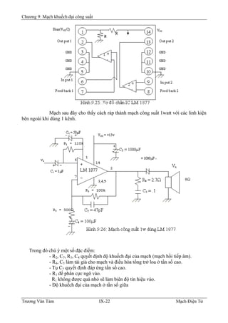 Chương 9: Mạch khuếch đại công suất
Mạch sau đây cho thấy cách ráp thành mạch công suất 1watt với các linh kiện
bên ngoài khi dùng 1 kênh.
Trong đó chú ý một số đặc điểm:
- R2, C7, R3, C4 quyết định độ khuếch đại của mạch (mạch hồi tiếp âm).
- R4, C5 làm tải giả cho mạch và điều hòa tổng trở loa ở tần số cao.
- Tụ C7 quyết định đáp ứng tần số cao.
- R1 để phân cực ngõ vào.
R1 không được quá nhỏ sẽ làm biên độ tín hiệu vào.
- Ðộ khuếch đại của mạch ở tần số giữa
Trương Văn Tám IX-22 Mạch Điện Tử
 