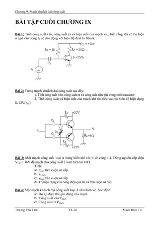 Chương 9: Mạch khuếch đại công suất
BÀI TẬP CUỐI CHƯƠNG IX
Bài 1: Tính công suất vào, công suất ra và hiệu suất của mạch sau, biết rằng khi có tín hiệu
ở ngõ vào dòng IB sẽ dao động với biên độ đỉnh là 10mA.
Bài 2: Trong mạch khuếch đại công suất sau đây:
1. Tính công suất vào, công suất ra và công suất tiêu phí trong mỗi transistor.
2. Tính công suất và hiệu suất của mạch khi tín hiệu vào có biên độ hiệu dụng
là 12V(rms).
Bài 3: Một mạch công suất loại A dùng biến thế với tỉ số vòng 4:1. Dùng nguồn cấp điện
VCC = 36V để mạch cho công suất 2 watt trên tải 16Ω.
Tính:
a/. P(ac) trên cuộn sơ cấp.
b/. vL(ac).
c/. v(ac) trên cuộn sơ cấp.
d/. Trị hiệu dụng của dòng điện qua tải và trên cuộn sơ cấp.
Bài 4: Một mạch khuếch đại công suất loại A như hình vẽ. Xác định:
a/. Ðộ lợi điện thế gần đúng của mạch.
b/. Công suất vào Pi(dc).
c/. Công suất ra Po(ac).
Trương Văn Tám IX-24 Mạch Điện Tử
 