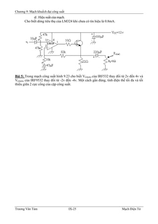 Chương 9: Mạch khuếch đại công suất
d/. Hiệu suất của mạch.
Cho biết dòng tiêu thụ của LM324 khi chưa có tín hiệu là 0.8mA.
Bài 5: Trong mạch công suất hình 9.23 cho biết VGS(th) của IRF532 thay đổi từ 2v đến 4v và
VGS(th) của IRF9532 thay đổi từ -2v đến -4v. Một cách gần đúng, tính điện thế tối đa và tối
thiểu giữa 2 cực cổng của cặp công suất.
Trương Văn Tám IX-25 Mạch Điện Tử
 