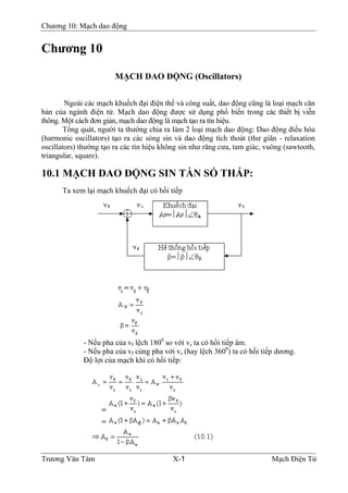 Chương 10: Mạch dao động
Chương 10
MẠCH DAO ÐỘNG (Oscillators)
Ngoài các mạch khuếch đại điện thế và công suất, dao động cũng là loại mạch căn
bản của ngành điện tử. Mạch dao động được sử dụng phổ biến trong các thiết bị viễn
thông. Một cách đơn giản, mạch dao động là mạch tạo ra tín hiệu.
Tổng quát, người ta thường chia ra làm 2 loại mạch dao động: Dao động điều hòa
(harmonic oscillators) tạo ra các sóng sin và dao động tích thoát (thư giãn - relaxation
oscillators) thường tạo ra các tín hiệu không sin như răng cưa, tam giác, vuông (sawtooth,
triangular, square).
10.1 MẠCH DAO ÐỘNG SIN TẦN SỐ THẤP:
Ta xem lại mạch khuếch đại có hồi tiếp
- Nếu pha của vf lệch 1800
so với vs ta có hồi tiếp âm.
- Nếu pha của vf cùng pha với vs (hay lệch 3600
) ta có hồi tiếp dương.
Ðộ lợi của mạch khi có hồi tiếp:
Trương Văn Tám X-1 Mạch Điện Tử
 