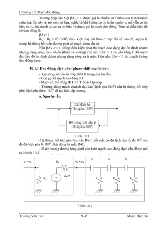 Chương 10: Mạch dao động
Trường hợp đặc biệt βAv = 1 được gọi là chuẩn cứ Barkausen (Barkausen
criteria), lúc này Af trở nên vô hạn, nghĩa là khi không có tín hiệu nguồn vs mà vẫn có tín
hiệu ra v0, tức mạch tự tạo ra tín hiệu và được gọi là mạch dao động. Tóm lại điều kiện để
có dao động là:
βAv=1
θA + θB = 0 (360 ) điều kiện này chỉ thỏa ở một tần số nào đó, nghĩa là
trong hệ thống hồi tiếp dương phải có mạch chọn tần số.
B
0 0
Nếu βAv >> 1 (đúng điều kiện pha) thì mạch dao động đạt ổn định nhanh
nhưng dạng sóng méo nhiều (thiên về vuông) còn nếu βAv > 1 và gần bằng 1 thì mạch
đạt đến độ ổn định chậm nhưng dạng sóng ra ít méo. Còn nếu βAv < 1 thì mạch không
dao động được.
10.1.1 Dao động dịch pha (phase shift oscillator):
- Tạo sóng sin tần số thấp nhất là trong dải âm tần.
- Còn gọi là mạch dao động RC.
- Mạch có thể dùng BJT, FET hoặc Op-amp.
- Thường dùng mạch khuếch đại đảo (lệch pha 1800
) nên hệ thống hồi tiếp
phải lệch pha thêm 1800
để tạo hồi tiếp dương.
a. Nguyên tắc:
- Hệ thống hồi tiếp gồm ba mắc R-C, mỗi mắc có độ lệch pha tối đa 900
nên
để độ lệch pha là 1800
phải dùng ba mắc R-C.
- Mạch tương đương tổng quát của toàn mạch dao động dịch pha được mô
tả ở hình 10.2
Trương Văn Tám X-2 Mạch Điện Tử
 