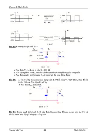 Chương 1: Mạch Diode
Bài 12: Cho mạch điện hình 1.48
a. Xác định VL, IL, IZ và IR nếu RL=180 Ω
b. Xác định giá trị của RL sao cho diode zener hoạt động không qúa công suất
c. Xác định giá trị tối thiểu của RL để zener có thể hoạt động được.
Bài 13: a. Thiết kế hệ thống mạch có dạng hình 1.49 biết rằng VL=12V khi IL thay đổi từ
0 đến 200mA. Xác định RS và VZ
b. Xác định PZM của zener.
Bài 14: Trong mạch điện hình 1.50, xác định khoảng thay đổi của vi sao cho VL=8V và
diode zener hoạt động không qúa công suất.
Trương Văn Tám I-22 Mạch Điện Tử
 