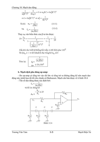 Chương 10: Mạch dao động
Thay ω0 vào biểu thức của β ta tìm được:
b. Mạch dịch pha dùng op-amp:
- Do op-amp có tổng trở vào rất lớn và tổng trở ra không đáng kể nên mạch dao
động này minh họa rất tốt cho chuẩn cứ Barkausen. Mạch căn bản được vẽ ở hình 10.4
- Tần số dao động được xác định bởi:
Trương Văn Tám X-5 Mạch Điện Tử
 