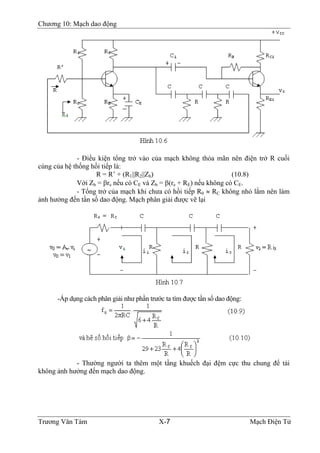 Chương 10: Mạch dao động
- Ðiều kiện tổng trở vào của mạch không thỏa mãn nên điện trở R cuối
cùng của hệ thống hồi tiếp là:
R = R’ + (R1||R2||Zb) (10.8)
Với Zb = βre nếu có CE và Zb = β(re + RE) nếu không có CE.
- Tổng trở của mạch khi chưa có hồi tiếp R0 ≈ RC không nhỏ lắm nên làm
ảnh hưởng đến tần số dao động. Mạch phân giải được vẽ lại
-Áp dụng cách phân giải như phần trước ta tìm được tần số dao động:
- Thường người ta thêm một tầng khuếch đại đệm cực thu chung để tải
không ảnh hưởng đến mạch dao động.
Trương Văn Tám X-7 Mạch Điện Tử
 
