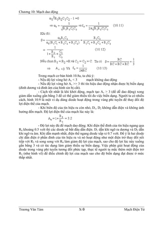 Chương 10: Mạch dao động
Trong mạch cơ bản hình 10.8a, ta chú ý:
- Nếu độ lợi vòng hở Av < 3 mạch không dao động
- Nếu độ lợi vòng hở Av >> 3 thì tín hiệu dao động nhận được bị biến dạng
(đỉnh dương và đỉnh âm của hình sin bị cắt).
- Cách tốt nhất là khi khởi động, mạch tạo Av > 3 (để dễ dao động) xong
giảm dần xuống gần bằng 3 để có thể giảm thiểu tối đa việc biến dạng. Người ta có nhiều
cách, hình 10.9 là một ví dụ dùng diode hoạt động trong vùng phi tuyến để thay đổi độ
lợi điện thế của mạch.
- Khi biên độ của tín hiệu ra còn nhỏ, D1, D2 không dẫn điện và không ảnh
hưởng đến mạch. Ðộ lợi điện thế của mạch lúc này là:
- Ðộ lợi này đủ để mạch dao động. Khi điện thế đỉnh của tín hiệu ngang qua
R4 khoảng 0.5 volt thì các diode sẽ bắt đầu dẫn điện. D1 dẫn khi ngõ ra dương và D2 dẫn
khi ngõ ra âm. Khi dẫn mạnh nhất, điện thế ngang diode xấp xỉ 0.7 volt. Ðể ý là hai diode
chỉ dẫn điện ở phần đỉnh của tín hiệu ra và nó hoạt động như một điện trở thay đổi nối
tiếp với R5 và song song với R4 làm giảm độ lợi của mạch, sao cho độ lợi lúc này xuống
gần bằng 3 và có tác dụng làm giảm thiểu sự biến dạng. Việc phân giải hoạt động của
diode trong vùng phi tuyến tương đối phức tạp, thực tế người ta mắc thêm một điện trở
R5 (như hình vẽ) để điều chỉnh độ lợi của mạch sao cho độ biến dạng đạt được ở mức
thấp nhất.
Trương Văn Tám X-9 Mạch Điện Tử
 