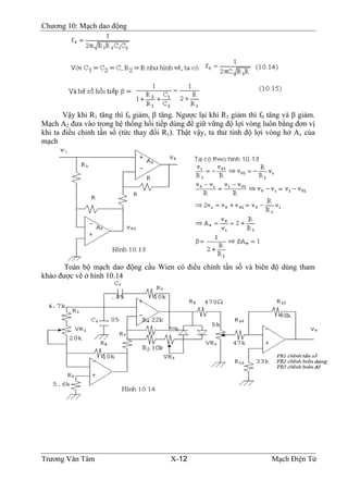 Chương 10: Mạch dao động
Vậy khi R1 tăng thì f0 giảm, β tăng. Ngược lại khi R1 giảm thì f0 tăng và β giảm.
Mạch A2 đưa vào trong hệ thống hồi tiếp dùng để giữ vững độ lợi vòng luôn bằng đơn vị
khi ta điều chỉnh tần số (tức thay đổi R1). Thật vậy, ta thử tính độ lợi vòng hở Av của
mạch
Toàn bộ mạch dao động cầu Wien có điều chỉnh tần số và biên độ dùng tham
khảo được vẽ ở hình 10.14
Trương Văn Tám X-12 Mạch Điện Tử
 