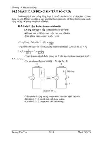 Chương 10: Mạch dao động
10.2 MẠCH DAO ÐỘNG SIN TẦN SỐ CAO:
Dao động dịch pha không dùng được ở tần số cao do lúc đó tụ điện phải có điện
dung rất nhỏ. Ðể tạo sóng tần số cao người ta thường đưa vào hệ thống hồi tiếp các mạch
cộng hưởng LC (song song hoặc nối tiếp).
10.2.1 Mạch cộng hưởng (resonant circuit):
a. Cộng hưởng nối tiếp (series resonant circuit):
- Gồm có một tụ điện và một cuộn cảm mắc nối tiếp.
- Cảm kháng của cuộn dây là jXL = 2πfL
- Thực tế, cuộn cảm L luôn có nội trở R nên tổng trở thực của mạch là: Z =
R + jXL - jXC.
- Tại tần số cộng hưởng f0 thì XL = XC nên Z0 = R
- Vậy tại tần số cộng hưởng tổng trở của mạch có trị số cực tiểu.
- Khi tần số f < f0 tổng trở có tính dung kháng.
- Khi tần số f > f0 tổng trở có tính cảm kháng.
Trương Văn Tám X-13 Mạch Điện Tử
 