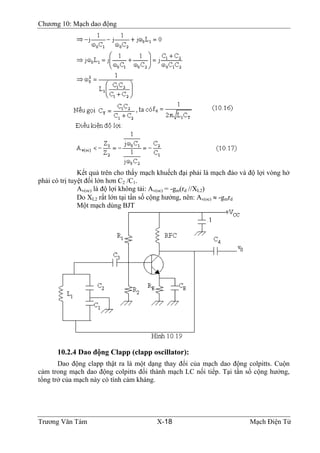 Chương 10: Mạch dao động
Kết quả trên cho thấy mạch khuếch đại phải là mạch đảo và độ lợi vòng hở
phải có trị tuyệt đối lớn hơn C2 /C1.
Av(oc) là độ lợi không tải: Av(oc) = -gm(rd //XL2)
Do XL2 rất lớn tại tần số cộng hưởng, nên: Av(oc) ≈ -gmrd
Một mạch dùng BJT
10.2.4 Dao động Clapp (clapp oscillator):
Dao động clapp thật ra là một dạng thay đổi của mạch dao động colpitts. Cuộn
cảm trong mạch dao động colpitts đổi thành mạch LC nối tiếp. Tại tần số cộng hưởng,
tổng trở của mạch này có tính cảm kháng.
Trương Văn Tám X-18 Mạch Điện Tử
 