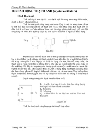 Chương 10: Mạch dao động
10.3 DAO ÐỘNG THẠCH ANH (crystal oscillators)
10.3.1 Thạch anh
Tinh thể thạch anh (quaRtz crytal) là loại đá trong mờ trong thiên nhiên,
chính là dioxyt silicium (SiO2).
Tinh thể thạch anh dùng trong mạch dao động là một lát mỏng được cắt ra
từ tinh thể. Tùy theo mặt cắt mà lát thạch anh có đặc tính khác nhau. Lát thạch anh có
diện tích từ nhỏ hơn 1cm2
đến vài cm2
được mài rất mỏng, phẳng (vài mm) và 2 mặt thật
song song với nhau. Hai mặt này được mạ kim loại và nối chân ra ngoài để dễ sử dụng.
Ðặc tính của tinh thể thạch anh là tính áp điện (piezoelectric effect) theo đó
khi ta áp một lực vào 2 mặt của lát thạch anh (nén hoặc kéo dãn) thì sẽ xuất hiện một điện
thế xoay chiều giữa 2 mặt. Ngược lại dưới tác dụng của một điện thế xoay chiều, lát
thạch anh sẽ rung ở một tần số không đổi và như vậy tạo ra một điện thế xoay chiều có
tần số không đổi. Tần số rung động của lát thạch anh tùy thuộc vào kích thước của nó đặc
biệt là độ dày mặt cắt. Khi nhiệt độ thay đổi, tần số rung động của thạch anh cũng thay
đổi theo nhưng vẫn có độ ổn định tốt hơn rất nhiều so với các mạch dao động không dùng
thạch anh (tần số dao động gần như chỉ tùy thuộc vào thạch anh mà không lệ thuộc mạch
ngoài).
Mạch tương đương của thạch anh như hình 10.25
Tinh thể thạch anh cộng hưởng ở hai tần số khác nhau:
Trương Văn Tám X-21 Mạch Điện Tử
 
