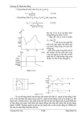 Chương 10: Mạch dao động
Ta có thể dùng thạch anh để thay thế mạch nối tiếp LC, mạch sẽ dao động ở tần
số fS. Còn nếu thay thế mạch song song LC, mạch sẽ dao động ở tần số fp (hoặc fop). Do
thạch anh có điện cảm LS lớn, điện dung nối tiếp rất nhỏ nên thạch anh sẽ quyết định tần
số dao động của mạch; linh kiện bên ngoài không làm thay đổi nhiều tần số dao động
(dưới 1/1000). Thường người ta chế tạo các thạch anh có tần số dao động từ 100khz trở
lên, tần số càng thấp càng khó chế tạo.
Trương Văn Tám X-22 Mạch Điện Tử
 