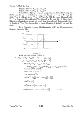 Chương 10: Mạch dao động
Ðiện thế thềm trên VUTP=β.(+VSAT)>0
Ðiện thế thềm dưới VLTP=β.(-VSAT)<0
Giả sử khi mở điện v0 = +VSAT, tụ C nạp điện, điện thế hai đầu tụ tăng dần,
khi VC (điện thế ngõ vào -) lớn hơn vf = VUTP (điện thế ngõ vào +) ngõ ra đổi trạng thái
thành -VSAT và vf bây giờ là: vf = VLTP = β.(-VSAT). Tụ C bắt đầu phóng điện qua R1, khi
VC = 0 tụ C nạp điện thế âm đến trị số VLTP thì mạch lại đổi trạng thái (v0 thành +VSAT).
Hiện tượng trên cứ tiếp tục tạo ra ở ngõ ra một dạng sóng vuông với đỉnh dương là +VSAT
và đỉnh âm là -VSAT. Thời gian nạp điện và phóng điện của tụ C là chu kỳ của mạch dao
động.
Do tụ C nạp điện và phóng điện đều qua điện trở R1 nên thời gian nạp điện
bằng thời gian phóng điện.
Khi C nạp điện, điện thê 2 đầu tụ là:
Trương Văn Tám X-25 Mạch Điện Tử
 