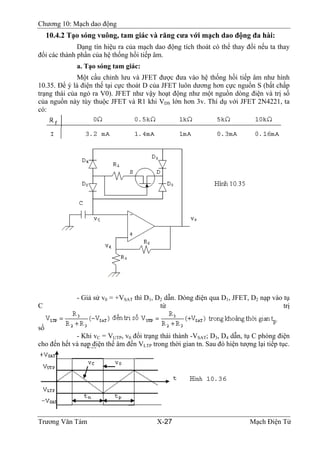 Chương 10: Mạch dao động
10.4.2 Tạo sóng vuông, tam giác và răng cưa với mạch dao động đa hài:
Dạng tín hiệu ra của mạch dao động tích thoát có thể thay đổi nếu ta thay
đổi các thành phần của hệ thống hồi tiếp âm.
a. Tạo sóng tam giác:
Một cầu chỉnh lưu và JFET được đưa vào hệ thống hồi tiếp âm như hình
10.35. Ðể ý là điện thế tại cực thoát D của JFET luôn dương hơn cực nguồn S (bất chấp
trạng thái của ngỏ ra V0). JFET như vậy hoạt động như một nguồn dòng điện và trị số
của nguồn này tùy thuộc JFET và R1 khi VDS lớn hơn 3v. Thí dụ với JFET 2N4221, ta
có:
- Giả sử v0 = +VSAT thì D1, D2 dẫn. Dòng điện qua D1, JFET, D2 nạp vào tụ
C từ trị
số
- Khi vC = VUTP, v0 đổi trạng thái thành -VSAT; D3, D4 dẫn, tụ C phóng điện
cho đến hết và nạp điện thế âm đến VLTP trong thời gian tn. Sau đó hiện tượng lại tiếp tục.
Trương Văn Tám X-27 Mạch Điện Tử
 