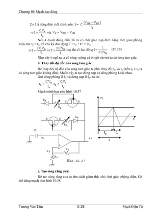 Chương 10: Mạch dao động
Nếu 4 diode đồng nhất thì ta có thời gian nạp điện bằng thời gian phóng
điện, tức tp = tn, và chu kỳ dao động T = tp + t= = 2tp
Như vậy ở ngõ ra ta có sóng vuông và ở ngõ vào trừ ta có sóng tam giác.
b. Thay đổi độ dốc của sóng tam giác
Ðể thay đổi độ dốc của sóng tam giác ta phải thay đổi tp và tn (nếu tp ≠ tn ta
có sóng tam giác không đều). Muốn vậy ta tạo dòng nạp và dòng phóng khác nhau.
Gọi dòng phóng là In và dòng nạp là Ip, ta có:
Mạch minh họa như hình 10.37
c. Tạo sóng răng cưa:
Ðể tạo sóng răng cưa ta tìm cách giảm thật nhỏ thời gian phóng điện. Có
thể dùng mạch như hình 10.38
Trương Văn Tám X-28 Mạch Điện Tử
 
