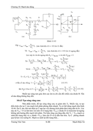 Chương 10: Mạch dao động
Muốn tạo sóng tam giác đơn cực âm ta chỉ cần đổi chiều của diode D. Tần
số dao động không thay đổi.
10.4.5 Tạo sóng răng cưa:
Như phần trước, để tạo sóng răng cưa, ta giảm nhỏ T2. Muốn vậy, ta tạo
điều kiện cho tụ C của mạch tích phân phóng điện nhanh. Ta có thể dùng mạch như hình
10.44. Do Ei âm, khi mở điện tụ C nạp tạo v(t) dương (tích phân đảo) tăng dần từ 0v. Lúc
này do Vref > 0 và lớn hơn v(t) nên v0 ở trạng thái -VSAT ( diode D và transistor Q ngưng
không ảnh hưởng đến mạch tích phân. Tín hiệu răng cưa tăng dần, khi Vc = Vref mạch so
sánh đổi trạng thái và v0 thành +VSAT làm cho D và Q dẫn bảo hòa. Tụ C phóng nhanh
qua Q kéo v(t) xuống 0v. Mạch so sánh lại đổi trạng thái...
Trương Văn Tám X-33 Mạch Điện Tử
 
