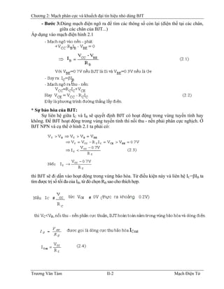 Chương 2: Mạch phân cực và khuếch đại tín hiệu nhỏ dùng BJT
- Bước 3:Dùng mạch điện ngõ ra để tìm các thông số còn lại (điện thế tại các chân,
giữa các chân của BJT...)
Áp dụng vào mạch điện hình 2.1
* Sự bảo hòa của BJT:
Sự liên hệ giữa IC và IB sẽ quyết định BJT có hoạt động trong vùng tuyến tính hay
không. Ðể BJT hoạt động trong vùng tuyến tính thì nối thu - nền phải phân cực nghịch. Ở
BJT NPN và cụ thể ở hình 2.1 ta phải có:
thì BJT sẽ đi dần vào hoạt động trong vùng bão hòa. Từ điều kiện này và liên hệ IC=βIB ta
tìm được trị số tối đa của IB, từ đó chọn RB
BB sao cho thích hợp.
Trương Văn Tám II-2 Mạch Điện Tử
 