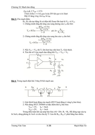Chương 10: Mạch dao động
Bài 3: Cho mạch điện:
D1, D2 cấu tạo bằng Si có điện thế Zener lần lượt là VZ1 và VZ2
1. Chứng minh rằng độ rộng của xung dương của v0 cho bởi:
2. Chứng minh rằng độ rộng của xung âm của v0 cho bởi:
3. Nếu VZ1 > VZ2 thì T1 lớn hơn hay nhỏ hơn T2. Giải thích.
4. Tìm tần số f của mạch dao động khi VZ1 = VZ2 = VZ
Bài 4: Trong mạch điện bài 3 thay R bởi mạch sau:
1. Giải thích hoạt động của mạch (JFET hoạt động ở vùng ID bảo hòa).
2. Nếu dùng JFET 2N4869 có đặc điểm khi ID bảo hòa:
VGS =-1V, ID = 3mA
VGS =-2V, ID = 1mA
Trong điều kiện khi op-amp bảo hòa |v0| =20v; R1 =R2. Ðể dòng nạp của tụ
là 3mA, dòng phóng là 1mA và cho chu kỳ T=1ms thì RS1, RS2, C phải bằng bao nhiêu.
Trương Văn Tám X-36 Mạch Điện Tử
 
