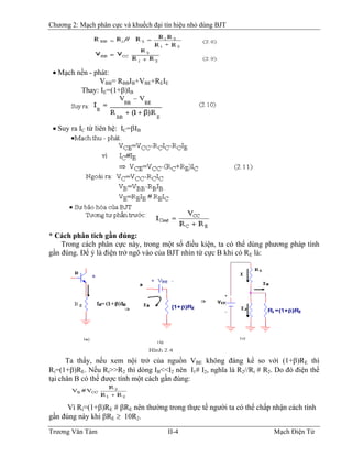 Chương 2: Mạch phân cực và khuếch đại tín hiệu nhỏ dùng BJT
• Mạch nền - phát:
VBB= RBBIB+VB
BE+REIE
Thay: IE=(1+β)IB
• Suy ra IC từ liên hệ: IC=βIB
* Cách phân tích gần đúng:
Trong cách phân cực này, trong một số điều kiện, ta có thể dùng phương pháp tính
gần đúng. Ðể ý là điện trở ngõ vào của BJT nhìn từ cực B khi có RE là:
Ta thấy, nếu xem nội trở của nguồn VBE không đáng kể so với (1+β)RE thì
Ri=(1+β)RE. Nếu Ri>>R2 thì dòng IB<<I2 nên I1# I2, nghĩa là R2//Ri # R2. Do đó điện thế
tại chân B có thể được tính một cách gần đúng:
Vì Ri=(1+β)RE # βRE nên thường trong thực tế người ta có thể chấp nhận cách tính
gần đúng này khi βRE ≥ 10R2.
Trương Văn Tám II-4 Mạch Điện Tử
 