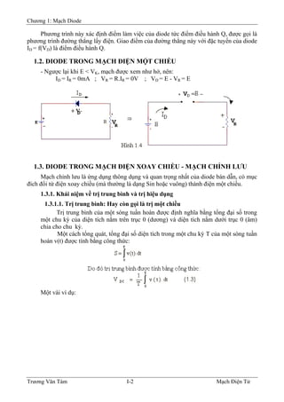 Chương 1: Mạch Diode
Phương trình này xác định điểm làm việc của diode tức điểm điều hành Q, được gọi là
phương trình đường thẳng lấy điện. Giao điểm của đường thẳng này với đặc tuyến của diode
ID = f(VD) là điểm điều hành Q.
1.2. DIODE TRONG MẠCH ÐIỆN MỘT CHIỀU
- Ngược lại khi E < VK, mạch được xem như hở, nên:
ID = IR = 0mA ; VR = R.IR = 0V ; VD = E - VR = E
1.3. DIODE TRONG MẠCH ÐIỆN XOAY CHIỀU - MẠCH CHỈNH LƯU
Mạch chỉnh lưu là ứng dụng thông dụng và quan trọng nhất của diode bán dẫn, có mục
đích đổi từ điện xoay chiều (mà thường là dạng Sin hoặc vuông) thành điện một chiều.
1.3.1. Khái niệm về trị trung bình và trị hiệu dụng
1.3.1.1. Trị trung bình: Hay còn gọi là trị một chiều
Trị trung bình của một sóng tuần hoàn được định nghĩa bằng tổng đại số trong
một chu kỳ của diện tích nằm trên trục 0 (dương) và diện tích nằm dưới trục 0 (âm)
chia cho chu kỳ.
Một cách tổng quát, tổng đại số diện tích trong một chu kỳ T của một sóng tuần
hoàn v(t) được tính bằng công thức:
Một vài ví dụ:
Trương Văn Tám I-2 Mạch Điện Tử
 