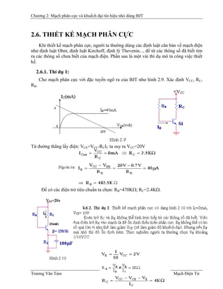 Chương 2: Mạch phân cực và khuếch đại tín hiệu nhỏ dùng BJT
2.6. THIẾT KẾ MẠCH PHÂN CỰC
Khi thiết kế mạch phân cực, người ta thường dùng các định luật căn bản về mạch điện
như định luật Ohm, định luật Kirchoff, định lý Thevenin..., để từ các thông số đã biết tìm
ra các thông số chưa biết của mạch điện. Phần sau là một vài thí dụ mô tả công việc thiết
kế.
2.6.1. Thí dụ 1:
Cho mạch phân cực với đặc tuyến ngõ ra của BJT như hình 2.9. Xác định VCC, RC,
RB.B
Từ đường thẳng lấy điện: VCE=VCC-RCIC ta suy ra VCC=20V
Ðể có các điện trở tiêu chuẩn ta chọn: RB=470KΩ; RB
C=2.4KΩ.
Trương Văn Tám II-6 Mạch Điện Tử
 