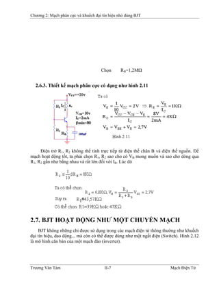 Chương 2: Mạch phân cực và khuếch đại tín hiệu nhỏ dùng BJT
Chọn RB=1,2MΩB
2.6.3. Thiết kế mạch phân cực có dạng như hình 2.11
Ðiện trở R1, R2 không thể tính trực tiếp từ điện thế chân B và điện thế nguồn. Ðể
mạch hoạt động tốt, ta phải chọn R1, R2 sao cho có VB mong muốn và sao cho dòng qua
R1, R2 gần như bằng nhau và rất lớn đối với IB. Lúc đóB
2.7. BJT HOẠT ÐỘNG NHƯ MỘT CHUYỂN MẠCH
BJT không những chỉ được sử dụng trong các mạch điện tử thông thường như khuếch
đại tín hiệu, dao động... mà còn có thể được dùng như một ngắt điện (Switch). Hình 2.12
là mô hình căn bản của một mạch đảo (inverter).
Trương Văn Tám II-7 Mạch Điện Tử
 