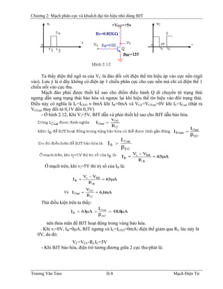 Chương 2: Mạch phân cực và khuếch đại tín hiệu nhỏ dùng BJT
Ta thấy điện thế ngõ ra của VC là đảo đối với điện thế tín hiệu áp vào cực nền (ngõ
vào). Lưu ý là ở đây không có điện áp 1 chiều phân cực cho cực nền mà chỉ có điện thế 1
chiều nối vào cực thu.
Mạch đảo phải được thiết kế sao cho điểm điều hành Q di chuyển từ trạng thái
ngưng dẫn sang trạng thái bảo hòa và ngược lại khi hiệu thế tín hiệu vào đổi trạng thái.
Ðiều này có nghĩa là IC=ICEO ≈ 0mA khi IB=0mA và VB
CE=VCEsat=0V khi IC=ICsat (thật ra
VCEsat thay đổi từ 0,1V đến 0,3V)
- Ở hình 2.12, Khi Vi=5V, BJT dẫn và phải thiết kế sao cho BJT dẫn bảo hòa.
Ở mạch trên, khi vi=5V thì trị số của IB là:
Thử điều kiện trên ta thấy:
nên thỏa mãn để BJT hoạt động trong vùng bảo hòa.
- Khi vi=0V, IB=0μA, BJT ngưng và IB
C=ICEO=0mA; điện thế giảm qua RC lúc này là
0V, do đó:
VC=VCC-RCIC=5V
- Khi BJT bảo hòa, điện trở tương đương giữa 2 cực thu-phát là:
Trương Văn Tám II-8 Mạch Điện Tử
 
