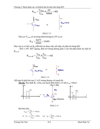 Chương 2: Mạch phân cực và khuếch đại tín hiệu nhỏ dùng BJT
Nếu coi VCEsat có trị trung bình khoảng 0,15V ta có:
Như vậy ta có thể coi Rsat#0Ω khi nó được mắc nối tiếp với điện trở hàng KΩ.
- Khi vi=0V, BJT ngưng, điện trở tương đương giữa 2 cực thu-phát được ký hiệu là
Rcut-off
Kết qủa là giữa hai cực C và E tương đương với mạch hở
Thí dụ: Xác định RC và RB của mạch điện hình 2.15 nếu IB
Csat=10mA
Khi bảo hòa:
Trương Văn Tám II-9 Mạch Điện Tử
 