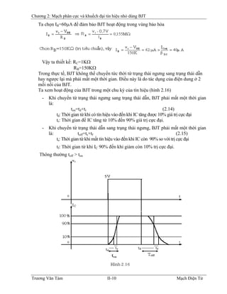 Chương 2: Mạch phân cực và khuếch đại tín hiệu nhỏ dùng BJT
Ta chọn IB=60μA để đảm bảo BJT hoạt động trong vùng bảo hòa
Vậy ta thiết kế: RC=1KΩ
RB=150KΩB
Trong thực tế, BJT không thể chuyển tức thời từ trạng thái ngưng sang trạng thái dẫn
hay ngược lại mà phải mất một thời gian. Ðiều này là do tác dụng của điện dung ở 2
mối nối của BJT.
Ta xem hoạt động của BJT trong một chu kỳ của tín hiệu (hình 2.16)
- Khi chuyển từ trạng thái ngưng sang trạng thái dẫn, BJT phải mất một thời gian
là:
ton=td+tr (2.14)
td: Thời gian từ khi có tín hiệu vào đến khi IC tăng được 10% giá trị cực đại
tr: Thời gian để IC tăng từ 10% đến 90% giá trị cực đại.
- Khi chuyển từ trạng thái dẫn sang trạng thái ngưng, BJT phải mất một thời gian
là: toff=ts+tf (2.15)
ts: Thời gian từ khi mất tín hiệu vào đến khi IC còn 90% so với trị cực đại
tf: Thời gian từ khi IC 90% đến khi giảm còn 10% trị cực đại.
Thông thường toff > ton
Trương Văn Tám II-10 Mạch Điện Tử
 