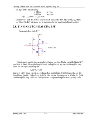 Chương 2: Mạch phân cực và khuếch đại tín hiệu nhỏ dùng BJT
Thí dụ ở 1 BJT bình thường:
ts=120ns ; tr=13ns
tf=132ns ; td=25ns
Vậy: ton=38ns ; toff=132ns
So sánh với 1 BJT đặc biệt có chuyển mạch nhanh như BSV 52L ta thấy: ton=12ns;
toff=18ns. Các BJT này được gọi là transistor chuyển mạch (switching transistor)
2.8. TÍNH KHUẾCH ÐẠI CỦA BJT
Xem mạch điện hình 2.17
Giả sử ta đưa một tín hiệu xoay chiều có dạng sin, biên độ nhỏ vào chân B của BJT
như hình vẽ. Ðiện thế ở chân B ngoài thành phần phân cực VB còn có thành phần xoay
chiều của tín hiệu vi(t) chồng lên.
vB(t)=VB+vB
i(t)
Các tụ C1 và C2 ở ngõ vào và ngõ ra được chọn như thế nào để có thể xem như nối tắt -
dung kháng rất nhỏ - ở tần số của tín hiệu. Như vậy tác dụng của các tụ liên lạc C1, C2 là
cho thành phần xoay chiều của tín hiệu đi qua và ngăn thành phần phân cực một chiều.
Trương Văn Tám II-11 Mạch Điện Tử
 
