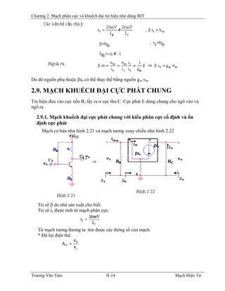 Chương 2: Mạch phân cực và khuếch đại tín hiệu nhỏ dùng BJT
Do đó nguồn phụ thuộc βib có thể thay thế bằng nguồn gm.vbe
2.9. MẠCH KHUẾCH ÐẠI CỰC PHÁT CHUNG
Tín hiệu đưa vào cực nền B, lấy ra ở cực thu C. Cực phát E dùng chung cho ngõ vào và
ngõ ra
2.9.1. Mạch khuếch đại cực phát chung với kiểu phân cực cố định và ổn
định cực phát
Mạch cơ bản như hình 2.21 và mạch tương xoay chiều như hình 2.22
Trị số β do nhà sản xuất cho biết
Trị số re được tính từ mạch phân cực:
Từ mạch tương đương ta tìm được các thông số của mạch.
* Ðộ lợi điện thế:
Trương Văn Tám II-14 Mạch Điện Tử
 