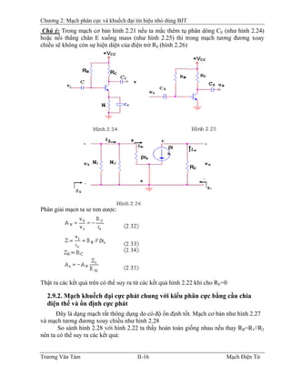 Chương 2: Mạch phân cực và khuếch đại tín hiệu nhỏ dùng BJT
Chú ý: Trong mạch cơ bản hình 2.21 nếu ta mắc thêm tụ phân dòng CE (như hình 2.24)
hoặc nối thẳng chân E xuống mass (như hình 2.25) thì trong mạch tương đương xoay
chiều sẽ không còn sự hiện diện của điện trở RE (hình 2.26)
Phân giải mạch ta sẽ tìm được:
Thật ra các kết quả trên có thể suy ra từ các kết quả hình 2.22 khi cho RE=0
2.9.2. Mạch khuếch đại cực phát chung với kiểu phân cực bằng cầu chia
điện thế và ổn định cực phát
Ðây là dạng mạch rất thông dụng do có độ ổn định tốt. Mạch cơ bản như hình 2.27
và mạch tương đương xoay chiều như hình 2.28
So sánh hình 2.28 với hình 2.22 ta thấy hoàn toàn giống nhau nếu thay RB=RB
1//R2
nên ta có thể suy ra các kết quả:
Trương Văn Tám II-16 Mạch Điện Tử
 