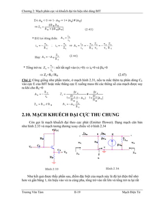 Chương 2: Mạch phân cực và khuếch đại tín hiệu nhỏ dùng BJT
* Tổng trở ra:
o
o
0
i
v
Z = : nối tắt ngõ vào (vi=0) ⇒ ib=0 và βib=0
⇒ Zo=RC//RB (2.47)
Chú ý: Cũng giống như phần trước, ở mạch hình 2.31, nếu ta mắc thêm tụ phân dòng CE
vào cực E của BJT hoặc mắc thẳng cực E xuống mass thì các thông số của mạch được suy
ra khi cho RE=0
2.10. MẠCH KHUẾCH ÐẠI CỰC THU CHUNG
Còn gọi là mạch khuếch đại theo cực phát (Emitter fllower). Dạng mạch căn bản
như hình 2.33 và mạch tương đương xoay chiều vẽ ở hình 2.34
Như kết quả được thấy phần sau, điểm đặc biệt của mạch này là độ lợi điện thế nhỏ
hơn và gần bằng 1, tín hiệu vào và ra cùng pha, tổng trở vào rất lớn và tổng trở ra lại rất
Trương Văn Tám II-19 Mạch Điện Tử
 